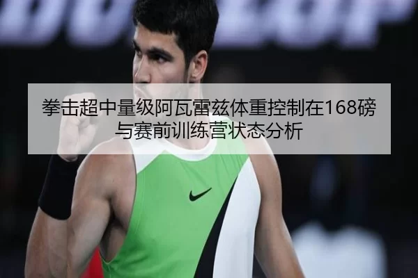 拳击超中量级阿瓦雷兹体重控制在168磅与赛前训练营状态分析