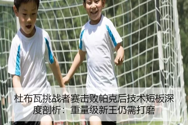 杜布瓦挑战者赛击败帕克后技术短板深度剖析：重量级新王仍需打磨